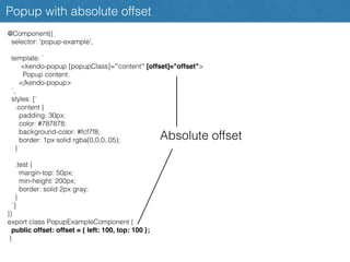 Popup with absolute offset
@Component({
selector: 'popup-example',
template: `
<kendo-popup [popupClass]="'content'" [offset]="offset">
Popup content.
</kendo-popup>
`,
styles: [`
.content {
padding: 30px;
color: #787878;
background-color: #fcf7f8;
border: 1px solid rgba(0,0,0,.05);
}
.test {
margin-top: 50px;
min-height: 200px;
border: solid 2px gray;
}
`]
})
export class PopupExampleComponent {
public offset: offset = { left: 100, top: 100 };
}
Absolute offset
 