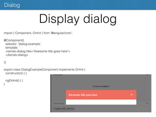 Display dialog
Dialog
import { Component, OnInit } from '@angular/core';
@Component({
selector: 'dialog-example',
template: `
<kendo-dialog title="Awesome title goes here">
</kendo-dialog>
`
})
export class DialogExampleComponent implements OnInit {
constructor() { }
ngOnInit() { }
}
 