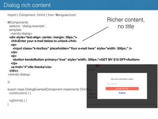 Dialog rich content
import { Component, OnInit } from '@angular/core';
@Component({
selector: 'dialog-example',
template: `
<kendo-dialog>
<div style="text-align: center; margin: 30px;">
<h4>Enter your e-mail below to unlock.</h4>
<p>
<input class="k-textbox" placeholder="Your e-mail here" style="width: 300px;" />
</p>
<p>
<button kendoButton primary="true" style="width: 300px;">GET MY $10 OFF</button>
</p>
<a href="#">No thanks!</a>
</div>
</kendo-dialog>
`
})
export class DialogExampleComponent implements OnInit {
constructor() { }
ngOnInit() { }
}
Richer content,
no title
 