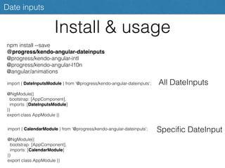 Install & usage
Date inputs
npm install --save
@progress/kendo-angular-dateinputs
@progress/kendo-angular-intl
@progress/kendo-angular-l10n
@angular/animations
import { DateInputsModule } from '@progress/kendo-angular-dateinputs';
@NgModule({
bootstrap: [AppComponent],
imports: [DateInputsModule]
})
export class AppModule {}
All DateInputs
import { CalendarModule } from '@progress/kendo-angular-dateinputs';
@NgModule({
bootstrap: [AppComponent],
imports: [CalendarModule]
})
export class AppModule {}
Speciﬁc DateInput
 