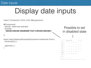 Display date inputs
Date inputs
import { Component, OnInit } from '@angular/core';
@Component({
selector: 'date-input-example',
template: `
<kendo-calendar [disabled]="true"></kendo-calendar>
`
})
export class DateInputsExampleComponent implements OnInit {
constructor() { }
ngOnInit() { }
}
Possible to set
in disabled state
 