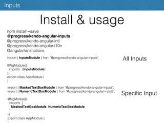 Install & usage
Inputs
npm install --save
@progress/kendo-angular-inputs
@progress/kendo-angular-intl
@progress/kendo-angular-l10n
@angular/animations
import { InputsModule } from '@progress/kendo-angular-inputs';
@NgModule({
imports: [InputsModule]
})
export class AppModule {
}
All Inputs
import { MaskedTextBoxModule } from '@progress/kendo-angular-inputs';
import { NumericTextBoxModule } from '@progress/kendo-angular-inputs';
@NgModule({
imports: [
MaskedTextBoxModule, NumericTextBoxModule
]
})
export class AppModule {
Speciﬁc Input
 