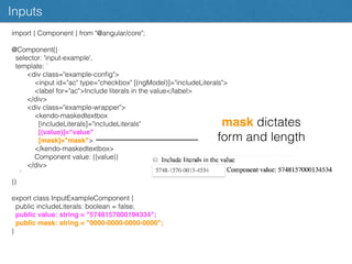 Inputs
import { Component } from "@angular/core";
@Component({
selector: 'input-example',
template: `
<div class="example-conﬁg">
<input id="ac" type="checkbox" [(ngModel)]="includeLiterals">
<label for="ac">Include literals in the value</label>
</div>
<div class="example-wrapper">
<kendo-maskedtextbox
[includeLiterals]="includeLiterals"
[(value)]="value"
[mask]="mask">
</kendo-maskedtextbox>
Component value: {{value}}
</div>
`
})
export class InputExampleComponent {
public includeLiterals: boolean = false;
public value: string = "5748157000194334";
public mask: string = "0000-0000-0000-0000";
}
mask dictates
form and length
 