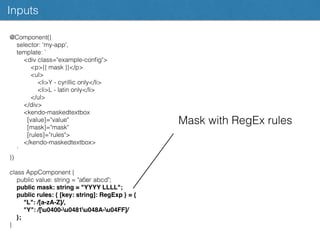 @Component({
selector: 'my-app',
template: `
<div class="example-conﬁg">
<p>{{ mask }}</p>
<ul>
<li>Y - cyrillic only</li>
<li>L - latin only</li>
</ul>
</div>
<kendo-maskedtextbox
[value]="value"
[mask]="mask"
[rules]="rules">
</kendo-maskedtextbox>
`
})
class AppComponent {
public value: string = "абвг abcd";
public mask: string = "YYYY LLLL";
public rules: { [key: string]: RegExp } = {
"L": /[a-zA-Z]/,
"Y": /[u0400-u0481u048A-u04FF]/
};
}
Inputs
Mask with RegEx rules
 