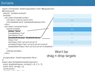 Sortable
import { Component, ViewEncapsulation } from '@angular/core';
@Component({
selector: 'sortable-example',
template: `
<div class="example-conﬁg">
<h5>Items: {{items | json}}</h5>
<h5>Disabled items: {{disabledIndexes}}</h5>
</div>
<div class="container-ﬂuid">
<kendo-sortable
[data]="items"
[navigatable]="true"
[animation]="true"
[disabledIndexes]="disabledIndexes"
class="row"
itemClass="item col-xs-6 col-sm-3"
activeItemClass="item col-xs-6 col-sm-3 active"
disabledItemClass="item col-xs-6 col-sm-3 disabled">
>
</kendo-sortable>
</div>
`,
encapsulation: ViewEncapsulation.None
})
export class SortableExampleComponent {
public disabledIndexes: number[] = [0, 2, 5, 7];
public items: string[] = [];
constructor() {
Won’t be
drag n drop targets
 