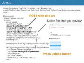 Upload
import { Component, ViewChild, ElementRef } from '@angular/core';
import { FileRestrictions, SelectEvent, ClearEvent, RemoveEvent, FileInfo } from '@progress/kendo-angular-
upload';
@Component({
selector: 'upload-example',
template: `
<kendo-upload
[autoUpload]="false"
[saveUrl]="uploadSaveUrl"
[removeUrl]="uploadRemoveUrl"
[restrictions]="uploadRestrictions"
(select)="selectEventHandler($event)"
(clear)="clearEventHandler($event)"
(remove)="removeEventHandler($event)"
(complete)="completeEventHandler($event)">
</kendo-upload>
<event-log title="Event log" [events]="events"></event-log>
<div *ngIf="imagePreviews.length" class="img-preview example-conﬁg">
<h3>Preview selected images</h3>
<img *ngFor="let image of imagePreviews"
[src]="image.src"
alt="image preview"
style="width: 200px; margin: 10px;" />
</div>
`
POST with this url
Press upload button
Select ﬁle and get preview
 