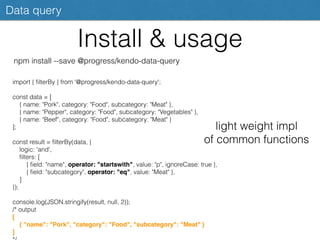 Install & usage
Data query
npm install --save @progress/kendo-data-query
import { ﬁlterBy } from '@progress/kendo-data-query';
const data = [
{ name: "Pork", category: "Food", subcategory: "Meat" },
{ name: "Pepper", category: "Food", subcategory: "Vegetables" },
{ name: "Beef", category: "Food", subcategory: "Meat" }
];
const result = ﬁlterBy(data, {
logic: 'and',
ﬁlters: [
{ ﬁeld: "name", operator: "startswith", value: "p", ignoreCase: true },
{ ﬁeld: "subcategory", operator: "eq", value: "Meat" },
]
});
console.log(JSON.stringify(result, null, 2));
/* output
[
{ "name": "Pork", "category": "Food", "subcategory": "Meat" }
]
light weight impl
of common functions
 