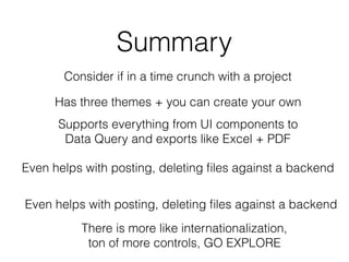 Summary
Consider if in a time crunch with a project
Has three themes + you can create your own
Supports everything from UI components to
Data Query and exports like Excel + PDF
Even helps with posting, deleting ﬁles against a backend
Even helps with posting, deleting ﬁles against a backend
There is more like internationalization,
ton of more controls, GO EXPLORE
 