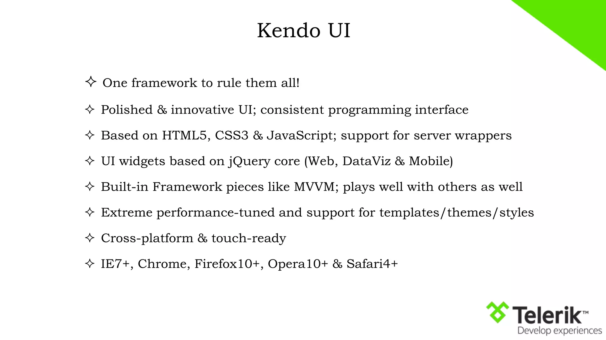 Kendo UI
 One framework to rule them all!
 Polished & innovative UI; consistent programming interface
 Based on HTML5, CSS3 & JavaScript; support for server wrappers
 UI widgets based on jQuery core (Web, DataViz & Mobile)
 Built-in Framework pieces like MVVM; plays well with others as well
 Extreme performance-tuned and support for templates/themes/styles
 Cross-platform & touch-ready
 IE7+, Chrome, Firefox10+, Opera10+ & Safari4+
 