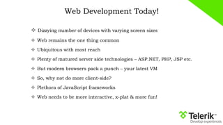 Web Development Today!
 Dizzying number of devices with varying screen sizes
 Web remains the one thing common
 Ubiquitous with most reach
 Plenty of matured server side technologies – ASP.NET, PHP, JSP etc.
 But modern browsers pack a punch – your latest VM
 So, why not do more client-side?
 Plethora of JavaScript frameworks
 Web needs to be more interactive, x-plat & more fun!
 