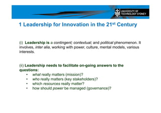 (i) Leadership is a contingent; contextual; and political phenomenon. It
involves, inter alia, working with power, culture, mental models, various
interests.
(ii) Leadership needs to facilitate on-going answers to the
questions:
• what really matters (mission)?
• who really matters (key stakeholders)?
• which resources really matter?
• how should power be managed (governance)?
1 Leadership for Innovation in the 21st Century
 