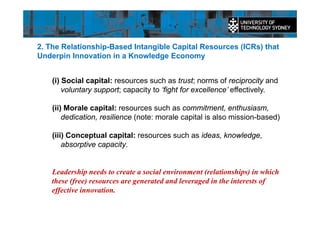 2. The Relationship-Based Intangible Capital Resources (ICRs) that
Underpin Innovation in a Knowledge Economy
(i) Social capital: resources such as trust; norms of reciprocity and
voluntary support; capacity to ‘fight for excellence’ effectively.
(ii) Morale capital: resources such as commitment, enthusiasm,
dedication, resilience (note: morale capital is also mission-based)
(iii) Conceptual capital: resources such as ideas, knowledge,
absorptive capacity.
Leadership needs to create a social environment (relationships) in which
these (free) resources are generated and leveraged in the interests of
effective innovation.
 
