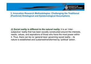 (i) Social reality is different to the natural reality: it is an ‘inter-
subjective’ reality that has been socially constructed around the interests,
needs, values, and aspirations of those who have the most power within
it. Thus, there can be no ‘general laws’ governing social reality – its
nature is established and sustained/transformed by ‘political’ action.
3. Innovation Research Methodologies: Challenging the Traditional
(Positivist) Ontological and Epistemological Assumptions
 