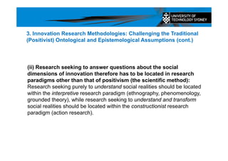 (ii) Research seeking to answer questions about the social
dimensions of innovation therefore has to be located in research
paradigms other than that of positivism (the scientific method):
Research seeking purely to understand social realities should be located
within the interpretive research paradigm (ethnography, phenomenology,
grounded theory), while research seeking to understand and transform
social realities should be located within the constructionist research
paradigm (action research).
3. Innovation Research Methodologies: Challenging the Traditional
(Positivist) Ontological and Epistemological Assumptions (cont.)
 