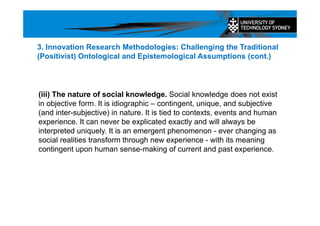 (iii) The nature of social knowledge. Social knowledge does not exist
in objective form. It is idiographic – contingent, unique, and subjective
(and inter-subjective) in nature. It is tied to contexts, events and human
experience. It can never be explicated exactly and will always be
interpreted uniquely. It is an emergent phenomenon - ever changing as
social realities transform through new experience - with its meaning
contingent upon human sense-making of current and past experience.
3. Innovation Research Methodologies: Challenging the Traditional
(Positivist) Ontological and Epistemological Assumptions (cont.)
 