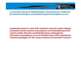 Leadership needs to ‘work with’ academic research culture (deeply
socialized shared research assumptions) and embedded personal
mental models (life-time work/identity being challenged by
alternative assumptions) so as to facilitate work within appropriate
research paradigms for the various aspects of innovation research.
3. Innovation Research Methodologies: Challenging the Traditional
(Positivist) Ontological and Epistemological Assumptions (cont.)
 