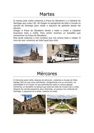 Martes
O martes pola mañá visitamos a Praza do Obradoiro e a Catedral de
Santiago que custa 12€. Alí chegan os peregrinos de todo o mundo co
camiño de Santiago para visitar o sepulcro do apóstolo dende hai
séculos.
Chegar á Praza do Obradoiro dende o hotel e visitar a Catedral
levaranos toda a mañá. Para comer levamos un bocadillo que
comeremos na Praza do Obradoiro.
Pola tarde collemos o tren turístico que nos ensina toda a cidade. Á
hora de cear volvemos ao hotel igual que onte.
Mércores
O mércores pola mañá, despois de almorzar, visitamos o museo do Pobo
Galego (4€) ao que imos camiñando. Antigamente era un convento, na
actualidade é un museo no que aprendemos sobre a cultura galega.
Comemos un bocadillo no parque que está aos lado do museo tras a visita.
Despois da comida paseamos ata a Alameda, un parque moi coñecido de
Santiago, e pasamos alí a tarde. Ceamos no hotel.
 
