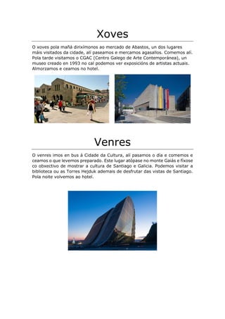 Xoves
O xoves pola mañá dirixímonos ao mercado de Abastos, un dos lugares
máis visitados da cidade, alí paseamos e mercamos agasallos. Comemos alí.
Pola tarde visitamos o CGAC (Centro Galego de Arte Contemporánea), un
museo creado en 1993 no cal podemos ver exposicións de artistas actuais.
Almorzamos e ceamos no hotel.
Venres
O venres imos en bus á Cidade da Cultura, alí pasamos o día e comemos e
ceamos o que levemos preparado. Este lugar atópase no monte Gaiás e fíxose
co obxectivo de mostrar a cultura de Santiago e Galicia. Podemos visitar a
biblioteca ou as Torres Hejduk ademais de desfrutar das vistas de Santiago.
Pola noite volvemos ao hotel.
 