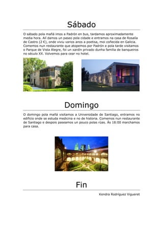 Sábado
O sábado pola mañá imos a Padrón en bus, tardamos aproximadamente
media hora. Alí damos un paseo pola cidade e entramos na casa de Rosalía
de Castro (2 €), onde viviu varios anos a poetisa, moi coñecida en Galicia.
Comemos nun restaurante que atopemos por Padrón e pola tarde visitamos
o Parque de Vista Alegre, foi un xardín privado dunha familia de banqueiros
no século XX. Volvemos para cear no hotel.
Domingo
O domingo pola mañá visitamos a Universidade de Santiago, entramos no
edificio onde se estuda medicina e no de historia. Comemos nun restaurante
de Santiago e despois paseamos un pouco polas rúas. Ás 18:00 marchamos
para casa.
Fin
Kendra Rodríguez Vigueret
 
