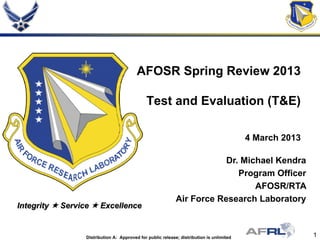 1Distribution A: Approved for public release; distribution is unlimited
Integrity  Service  Excellence
AFOSR Spring Review 2013
Test and Evaluation (T&E)
4 March 2013
Dr. Michael Kendra
Program Officer
AFOSR/RTA
Air Force Research Laboratory
 