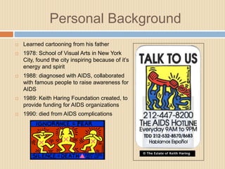 Personal BackgroundLearned cartooning from his father1978: School of Visual Arts in New York City, found the city inspiring because of it’s energy and spirit1988: diagnosed with AIDS, collaborated with famous people to raise awareness for AIDS1989: Keith Haring Foundation created, to provide funding for AIDS organizations1990: died from AIDS complications