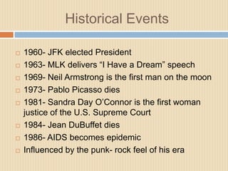 Historical Events1960- JFK elected President1963- MLK delivers “I Have a Dream” speech1969- Neil Armstrong is the first man on the moon1973- Pablo Picasso dies1981- Sandra Day O’Connor is the first woman justice of the U.S. Supreme Court1984- Jean DuBuffet dies1986- AIDS becomes epidemicInfluenced by the punk- rock feel of his era