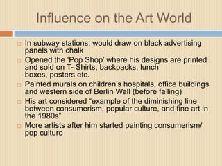 Influence on the Art WorldIn subway stations, would draw on black advertising panels with chalkOpened the ‘Pop Shop’ where his designs are printed and sold on T- Shirts, backpacks, lunch boxes, posters etc.Painted murals on children’s hospitals, office buildings and western side of Berlin Wall (before falling)His art considered “example of the diminishing line between consumerism, popular culture, and fine art in the 1980s”More artists after him started painting consumerism/ pop culture
