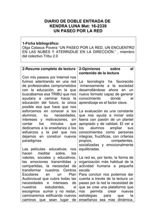 DIARIO DE DOBLE ENTRADA DE
KENDRA LUNA Mat: 16-2339
UN PASEO POR LA RED
1-Ficha bibliográfica:
Olga Catasus Povera “UN PASEO POR LA RED, UN ENCUENTRO
EN LAS NUBES Y ATERRIZAJE EN LA DIRECCIÓN.” , miembro
del colectivo Tribu 2.0
2-Resume completo de lectura
Con mis paseos por Internet nos
fuimos adentrando en una red
de profesionales comprometidos
con la educación, en la que
buscábamos esa TRIBU que nos
ayudara a caminar hacia la
educación del futuro, la única
posible esa que hace que nos
esforcemos en conocer a los
alumnos, su necesidades,
intereses y motivaciones, sin
contar los minutos que
dedicamos a la enseñanza o los
esfuerzos y la piel que nos
dejamos en construir nuevos
paradigmas
Las películas educativas nos
hacen meditar sobre, los
valores, sociales y educativos,
las emociones transmitidas y
compartidas, la necesidad de
transformar nuestros Centros
Escolares en un Plan
Audiovisual que cubra todas las
necesidades e intereses de
nuestros estudiantes, si
escogimos sumar y no restar,
caminaremos edificando nuevos
caminos que sean lugar de
2-Opiniones sobre el
contenido de la lectura
La tecnología ha favorecido
inmensamente a la sociedad
desarrollándose ahora en un
nuevo formato capaz de generar
conocimiento donde el
aprendizaje es el factor clave.
La evaluación es una constante
que nos ayuda a iniciar esta
faena con pasión de un plantel
apropiado y de calidad. El ver a
los alumnos ampliar sus
conocimientos como personas
íntegras, fructificas, con criterios
propios, competentes,
socializadas y emocionalmente
equilibradas.
La red es, por tanto, la forma de
organización más habitual de la
actividad humana a pequeña
escala
Para concluir nos podemos dar
cuenta a través de la lectura un
paseo por la red la necesidad de
que se cree una plataforma que
nos permita crear nuevas
estrategias para que la
enseñanza sea mas dinámica,
 