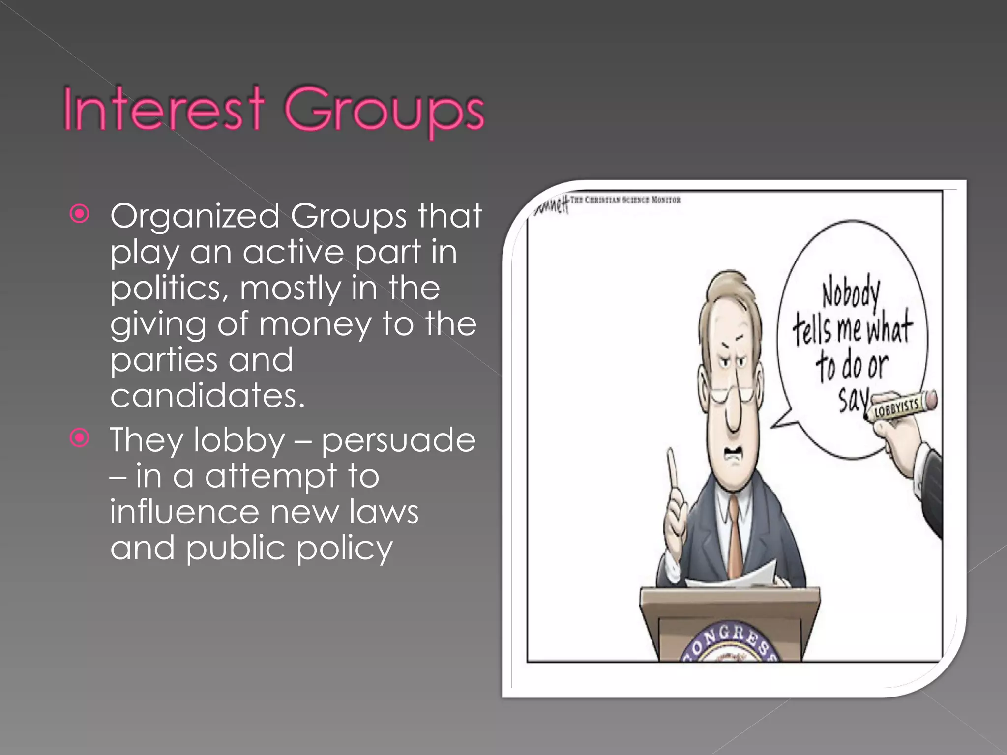 Organized Groups that play an active part in politics, mostly in the giving of money to the parties and candidates.  They lobby – persuade – in a attempt to influence new laws and public policy 