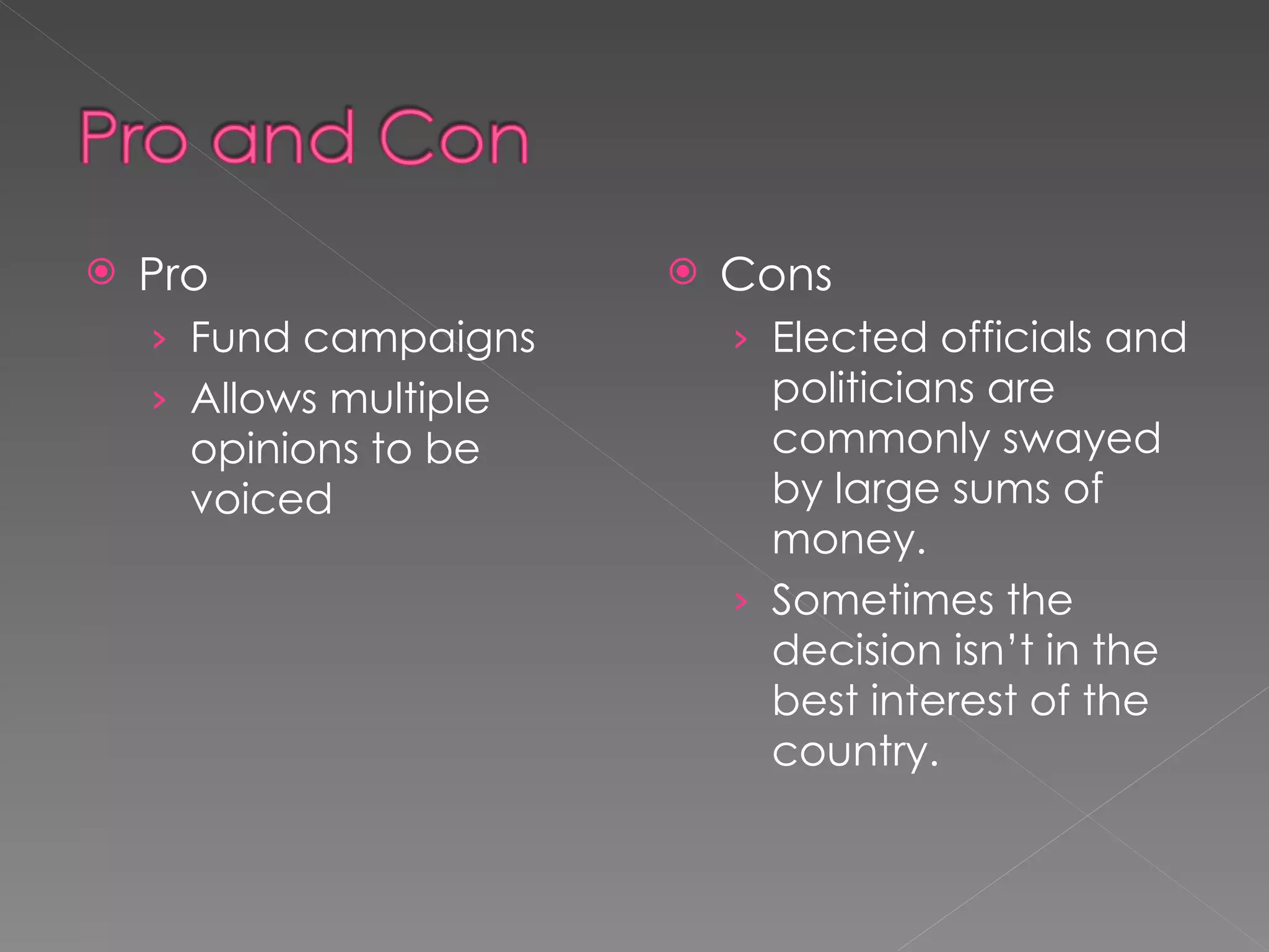 Pro Fund campaigns Allows multiple opinions to be voiced Cons Elected officials and politicians are commonly swayed by large sums of money. Sometimes the decision isn’t in the best interest of the country. 