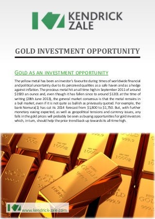 www.kendrick-zale.com
GOLD INVESTMENT OPPORTUNITY
Gold as an investment opportunity
The yellow metal has been an investor’s favourite during times of worldwide financial
and political uncertainty due to its perceived qualities as a safe haven and as a hedge
against inflation. The precious metal hit an all time high in September 2011 of around
$1920 an ounce and, even though it has fallen since to around $1201 at the time of
writing (28th June 2013), the general market consensus is that the metal remains in
a bull market, even if it is not quite as bullish as previously quoted. For example, the
bank Nomura(1) has cut its 2014 forecast from $1,800 to $1,750. But, with further
monetary easing expected, as well as geopolitical tensions and currency issues, any
falls in the gold prices will probably be seen as buying opportunities for gold investors
which, in turn, should help the price trend back up towards its all-time high.
www.kendrick-zale.com
 