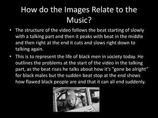 How do the Images Relate to the
Music?
• The structure of the video follows the beat starting of slowly
with a talking part and then it peaks with beat in the middle
and then right at the end it cuts and slows right down to
talking again.
• This is to represent the life of black men in society today. He
outlines the problems at the start of the video in the talking
part, as the beat rises he talks about how it’s “gone be alright”
for black males but the sudden beat stop at the end shows
how flawed black people are and that it can all end suddenly.
 