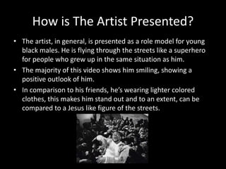 How is The Artist Presented?
• The artist, in general, is presented as a role model for young
black males. He is flying through the streets like a superhero
for people who grew up in the same situation as him.
• The majority of this video shows him smiling, showing a
positive outlook of him.
• In comparison to his friends, he’s wearing lighter colored
clothes, this makes him stand out and to an extent, can be
compared to a Jesus like figure of the streets.
 
