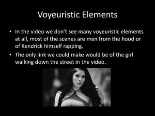 Voyeuristic Elements
• In the video we don’t see many voyeuristic elements
at all, most of the scenes are men from the hood or
of Kendrick himself rapping.
• The only link we could make would be of the girl
walking down the street in the video.
 
