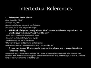 Intertextual References
• References to the bible –
Hard times like, "God"
Bad trips like, "Ya"
Nazareth, I'm fucked up, homie you fucked up
But if God got us then we gon' be alright
• This block of rhymes closely mimics 2Pac’s cadence and tone. In particular the
way he says “scheming'” and “Lord knows” -
“What Mac-11 even boom with the bass down
Schemin', and let me tell you ‘bout my life
Painkillers only put me in the twilight
Where pretty pussy and Benjamin is the highlight
Now tell my momma I love her but this what I like, Lord knows”
• A third mention of 40 acres and a mule on the album, and is a repetition from
“Wesley’s Theory.”
Forty acres and a mule was a concept the United States made for enslaved African American
farmers, who were unbelievably poor. The farmers believed they had the right to own 40 acres of
land and a mule after the end of the war.
 