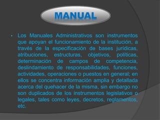 • Los Manuales Administrativos son instrumentos
que apoyan el funcionamiento de la institución, a
través de la especificación de bases jurídicas,
atribuciones, estructuras, objetivos, políticas,
determinación de campos de competencia,
deslindamiento de responsabilidades, funciones,
actividades, operaciones o puestos en general; en
ellos se concentra información amplia y detallada
acerca del quehacer de la misma, sin embargo no
son duplicados de los instrumentos legislativos o
legales, tales como leyes, decretos, reglamentos,
etc.
MANUAL
 