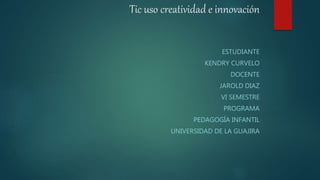 Tic uso creatividad e innovación
ESTUDIANTE
KENDRY CURVELO
DOCENTE
JAROLD DIAZ
VI SEMESTRE
PROGRAMA
PEDAGOGÍA INFANTIL
UNIVERSIDAD DE LA GUAJIRA
 