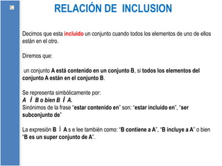 RELACIÓN DE INCLUSION
Decimos que esta incluido un conjunto cuando todos los elementos de uno de ellos
están en el otro.
Diremos que:
un conjunto A está contenido en un conjunto B, si todos los elementos del
conjunto A están en el conjunto B.
Se representa simbólicamente por:
A Ì B o bien B Ì A.
Sinónimos de la frase “estar contenido en” son: “estar incluido en”, “ser
subconjunto de”
La expresión B Ì A s e lee también como: “B contiene a A”, “B incluye a A” o bien
“B es un super conjunto de A”.
 