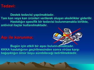 Tedavi: Destek tedavisi yapılmaktadır. Tam kan veya kan ürünleri verilerek oluşan eksiklikler giderilir. Hastalığın spesifik bir tedavisi bulunmamakla birlikte, antiviral ilaçlar kullanılmaktadır. Aşı ile korunma; Bugün için etkili bir aşısı bulunmamaktadır. KKKA hastalığının geçirilmesinden sonra virüse karşı bağışıklığın ömür boyu sürebileceği belirtilmektedir. 