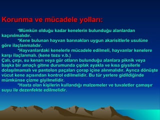 Korunma ve mücadele yolları: * Mümkün olduğu kadar kenelerin bulunduğu alanlardan kaçınılmalıdır. *Kene bulunan hayvan barınakları uygun akarisitlerle usulüne göre ilaçlanmalıdır. *Hayvanlardaki kenelerle mücadele edilmeli, hayvanlar kenelere karşı ilaçlanmalı. (kene tozu v.b.) Çalı, çırpı, su kenarı veya gür otların bulunduğu alanlara piknik veya başka bir amaçlı gitme durumunda çıplak ayakla ve kısa giysilerle dolaşılmamalı ve pantolon paçaları çorap içine alınmalıdır. Ayrıca dönüşte vücut kene açısından kontrol edilmelidir. Bu tür yerlere gidildiğinde mümkünse çizme giyilmelidir. *Hasta olan kişilerin kullandığı malzemeler ve tuvaletler çamaşır suyu ile dezenfekte edilmelidir.  