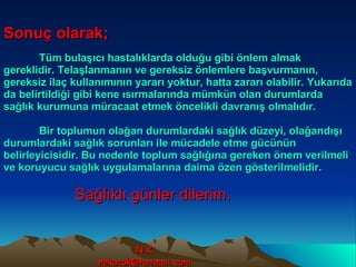Sonuç olarak;   Tüm bulaşıcı hastalıklarda olduğu gibi önlem almak gereklidir. Telaşlanmanın ve gereksiz önlemlere başvurmanın, gereksiz ilaç kullanımının yararı yoktur, hatta zararı olabilir. Yukarıda da belirtildiği gibi kene ısırmalarında mümkün olan durumlarda sağlık kurumuna müracaat etmek öncelikli davranış olmalıdır. Bir toplumun olağan durumlardaki sağlık düzeyi, olağandışı durumlardaki sağlık sorunları ile mücadele etme gücünün belirleyicisidir. Bu nedenle toplum sağlığına gereken önem verilmeli ve koruyucu sağlık uygulamalarına daima özen gösterilmelidir. Sağlıklı günler dilerim. N.K [email_address] 