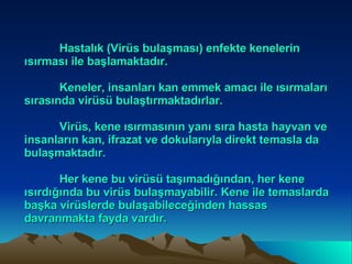 Hastalık (Virüs bulaşması) enfekte kenelerin ısırması ile başlamaktadır. Keneler, insanları kan emmek amacı ile ısırmaları sırasında virüsü bulaştırmaktadırlar. Virüs, kene ısırmasının yanı sıra hasta hayvan ve insanların kan, ifrazat ve dokularıyla direkt temasla da bulaşmaktadır.  Her kene bu virüsü taşımadığından, her kene ısırdığında bu virüs bulaşmayabilir. Kene ile temaslarda başka virüslerde bulaşabileceğinden hassas davranmakta fayda vardır. 