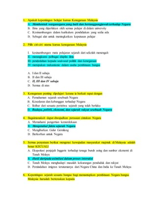 1. Apakah kepentingan belajar kursus Kenegaraan Malaysia
A. Membentuk warganegara yang baik dan bertanggungjawab terhadap Negara
B. Ilmu yang diperlukan oleh semua pelajar di dalam university
C. Kesinambungan dalam kurikulum pendidiakan yang sedia ada
D. Sebagai alat untuk meningkatkan keputusan pelajar
2. Pilih ciri-ciri utama kursus kenegaraan Malaysia
I. kesinambungan mata pelajaran sejarah dari sekolah menengah
II. merangkumi pelbagai displin ilmu
III. pendedahan kepada soal-soal politik dan kenegaraan
IV. merupakan mekanisme dalam usaha pembinaan bangsa
A. I dan II sahaja
B. II dan III sahaja
C. II, III dan IV sahaja
D. Semua di atas
3. Kenegaraan penting dipelajari kerana ia berkait rapat dengan
A. Pemahaman sejarah sesebuah Negara
B. Kesedaran dan kebanggan terhadap Negara
C. Iktibar dari sesuatu peristiwa sejarah yang telah berlaku
D. Budaya, politik, ekonomi, dan sejarah rakyat sesebuah Negara
4. Bagaimanakah dapat diwujudkan perasaan cintakan Negara
A. Memahami pengertian kemerdekaan
B. Mengetahui fakta sejarah Negara
C. Mengibarkan Galur Gemilang
D. Berkorban untuk Negara
5. Semua penyataan berikut mengenai kewujudan masyarakat majmuk di Malaysia adalah
benar KECUALI
A. Ekspoitasi penjajah Inggeris terhadap tenaga buruh asing dan sumber ekonomi di
Tanah Melayu
B. Hasil daripada asimilasi dalam proses interaksi
C. Tanah Melayu menghadapi masalah kekurangan penduduk dan rakyat
D. Pemindahan imigran terutamanya dari Negara China dan India ke Tanah Melayu
6. Kepentingan sejarah sesuatu bangsa bagi memantapkan pembinaan Negara bangsa
Malaysia haruslah berteraskan kepada
 