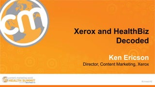 #cmworld
Xerox and HealthBiz
Decoded
Ken Ericson
Director, Content Marketing, Xerox
 