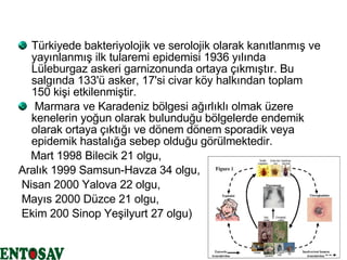 Türkiyede bakteriyolojik ve serolojik olarak kanıtlanmış ve yayınlanmış ilk tularemi epidemisi 1936 yılında Lüleburgaz askeri garnizonunda ortaya çıkmıştır. Bu salgında 133'ü asker, 17'si civar köy halkından toplam 150 kişi etkilenmiştir. Marmara ve Karadeniz bölgesi ağırlıklı olmak üzere kenelerin yoğun olarak bulunduğu bölgelerde endemik olarak ortaya çıktığı ve dönem dönem sporadik veya epidemik hastalığa sebep olduğu görülmektedir.   Mart 1998 Bilecik 21 olgu,  Aralık 1999 Samsun-Havza 34 olgu, Nisan 2000 Yalova 22 olgu, Mayıs 2000 Düzce 21 olgu,  Ekim 200 Sinop Yeşilyurt 27 olgu)  
