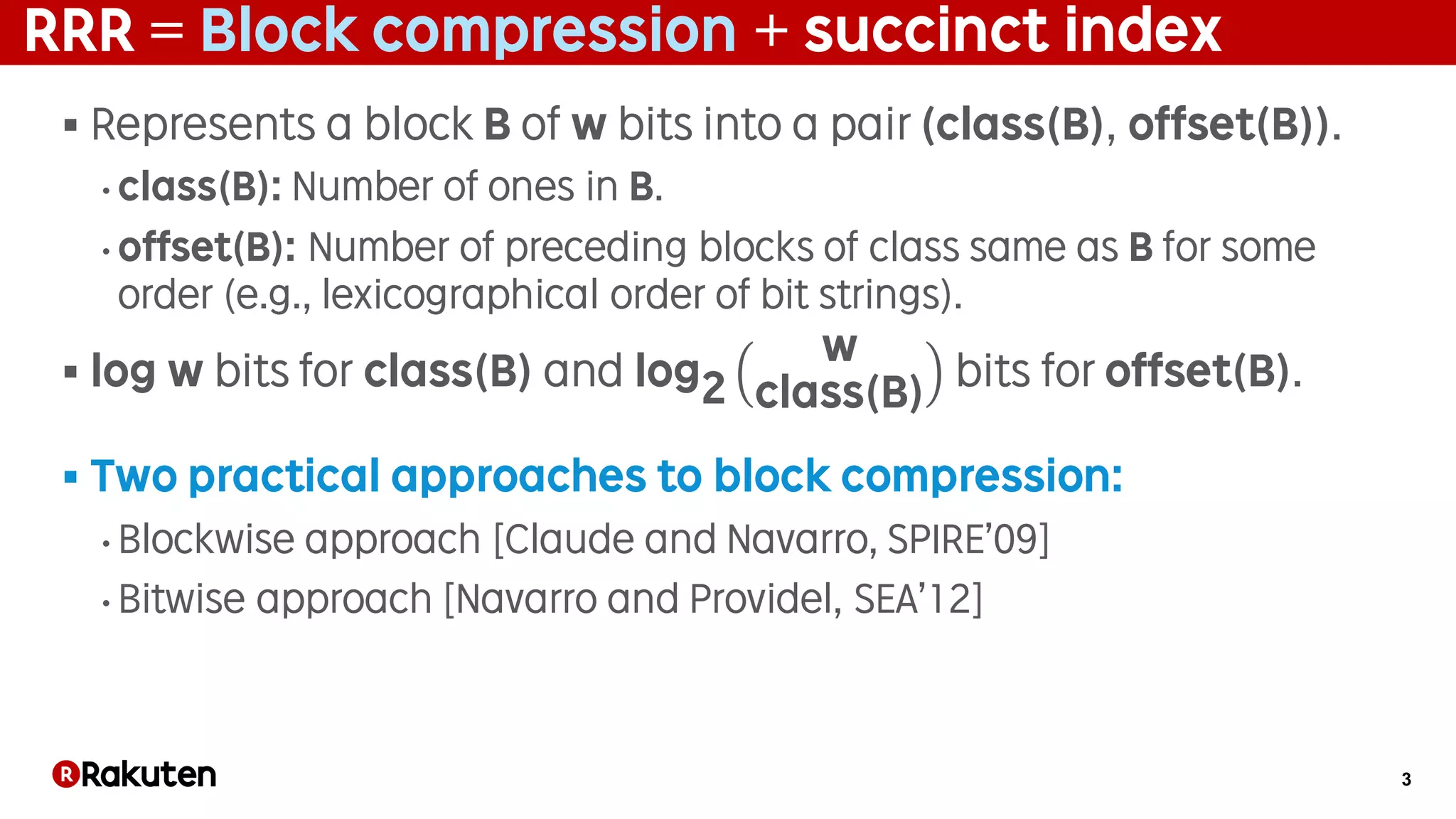 3
RRR = Block compression + succinct index
§ Represents a block B of w bits into a pair (class(B), offset(B)).
• class(B): Number of ones in B.
• offset(B): Number of preceding blocks of class same as B for some
order (e.g., lexicographical order of bit strings).
§ log w bits for class(B) and log2
w
class(B)
bits for offset(B).
§ Two practical approaches to block compression:
• Blockwise approach [Claude and Navarro, SPIRE’09]
• Bitwise approach [Navarro and Providel, SEA’12]
 