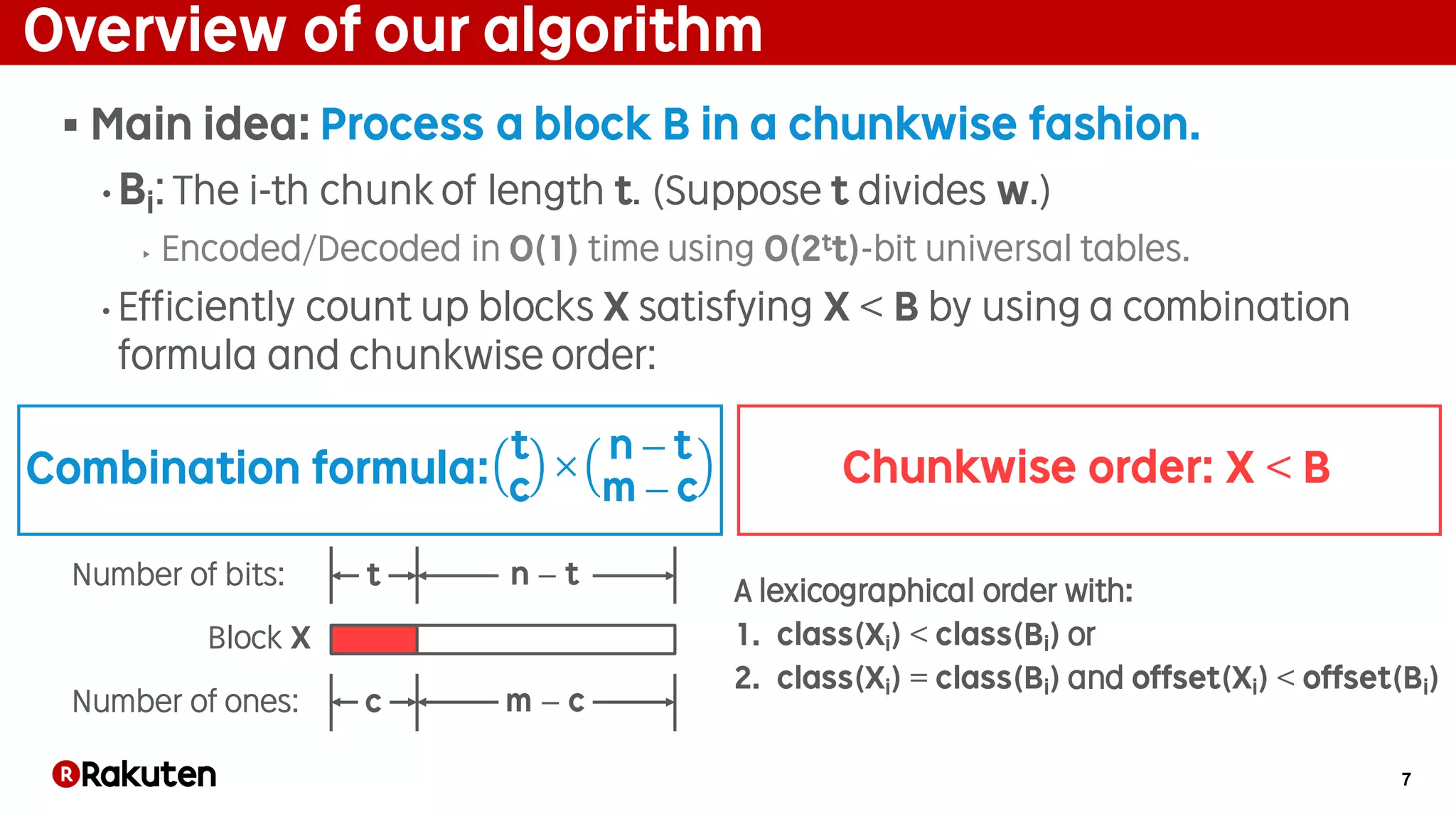 7
Overview of our algorithm
§ Main idea: Process a block B in a chunkwise fashion.
• Bi: The i-th chunk of length t. (Suppose t divides w.)
‣ Encoded/Decoded in O(1) time using O(2tt)-bit universal tables.
• Efficiently count up blocks X satisfying X < B by using a combination
formula and chunkwise order:
A lexicographical order with:
1. class(Xi) < class(Bi) or
2. class(Xi) = class(Bi) and offset(Xi) < offset(Bi)
t
c
×
n − t
m − c
c m − c
n − tt
Number of ones:
Number of bits:
Block X
Combination formula: Chunkwise order: X < B
 