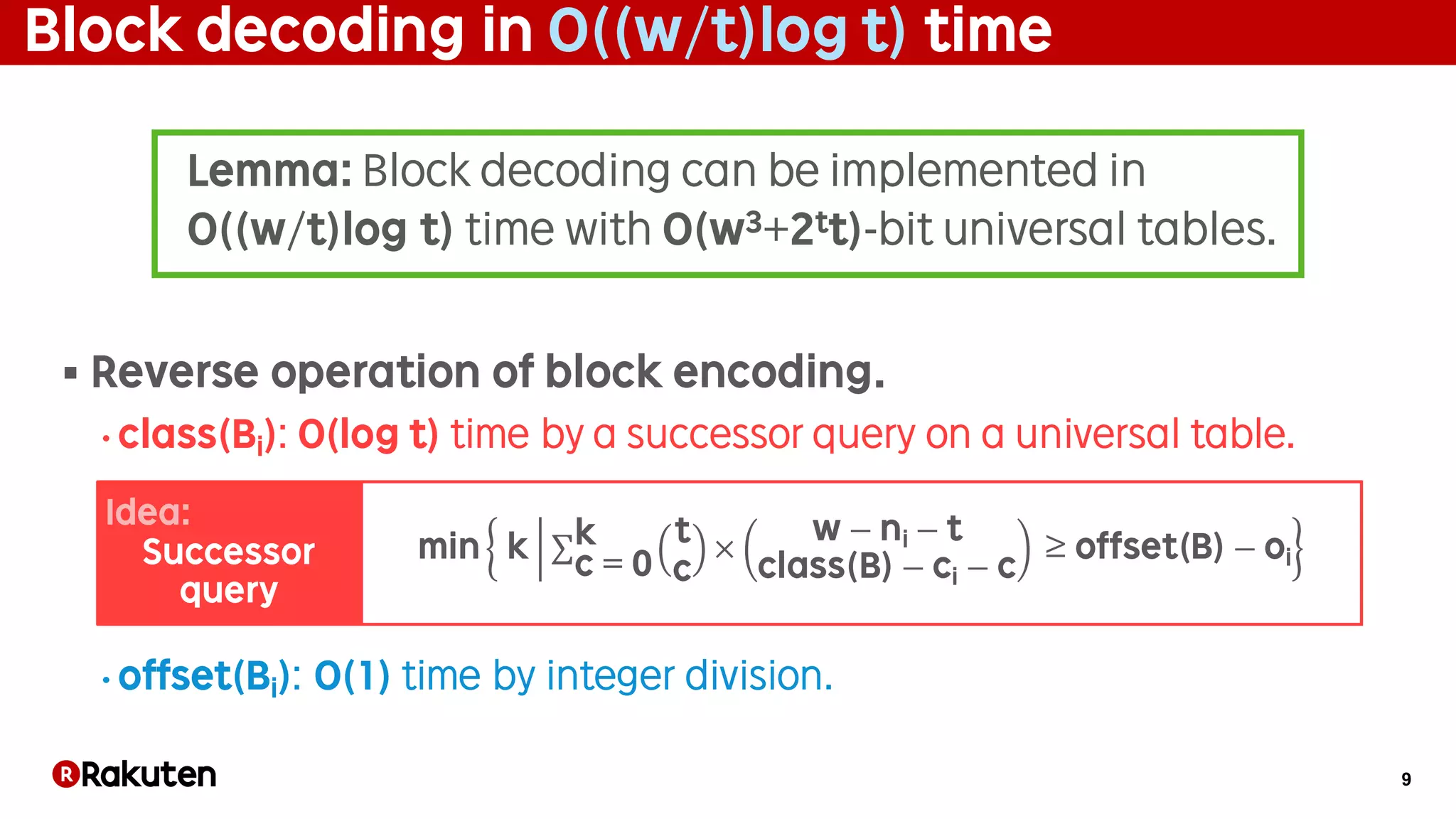 9
Block decoding in O((w/t)log t) time
§ Reverse operation of block encoding.
• class(Bi): O(log t) time by a successor query on a universal table.
• offset(Bi): O(1) time by integer division.
min k	 ∑ t
c
×
w − ni − t
class(B) − ci − c
	≥ offset(B) − oi
k
c = 0
Lemma: Block decoding can be implemented in
O((w/t)log t) time with O(w3+2tt)-bit universal tables.
Idea:
Successor
query
 