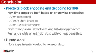 13
Conclusion
§ Practical block encoding and decoding for RRR
• New time-space tradeoff based on chunkwise processing:
‣ O(w/t) encoding
‣ O((w/t)log t) decoding
‣ O(w3 + 2tt) bits of space.
• Generalize previous blockwise and bitwise approaches.
• Fast and stable on artificial data with various densities.
§ Future work:
• More experimental evaluation on real data.
 