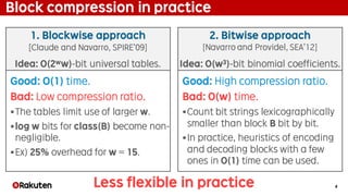 4
Block compression in practice
Good: O(1) time.
Bad: Low compression ratio.
§The tables limit use of larger w.
§log w bits for class(B) become non-
negligible.
§Ex) 25% overhead for w = 15.
1. Blockwise approach
[Claude and Navarro, SPIRE’09]
2. Bitwise approach
[Navarro and Providel, SEA’12]
Idea: O(2ww)-bit universal tables. Idea: O(w3)-bit binomial coefficients.
Good: High compression ratio.
Bad: O(w) time.
§Count bit strings lexicographically
smaller than block B bit by bit.
§In practice, heuristics of encoding
and decoding blocks with a few
ones in O(1) time can be used.
Less flexible in practice
 